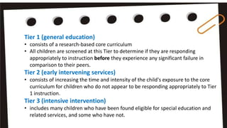 Tier 1 (general education)
• consists of a research-based core curriculum
• All children are screened at this Tier to determine if they are responding
appropriately to instruction before they experience any significant failure in
comparison to their peers.
Tier 2 (early intervening services)
• consists of increasing the time and intensity of the child's exposure to the core
curriculum for children who do not appear to be responding appropriately to Tier
1 instruction.
Tier 3 (intensive intervention)
• includes many children who have been found eligible for special education and
related services, and some who have not.
 