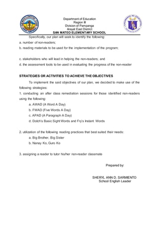 Department of Education
Region III
Division of Pampanga
Arayat East District
SAN MATEO ELEMENTARY SCHOOL
Specifically, our plan will seek to identify the following:
a. number of non-readers;
b. reading materials to be used for the implementation of the program;
c. stakeholders who will lead in helping the non-readers; and
d. the assessment tools to be used in evaluating the progress of the non-reader
STRATEGIES OR ACTIVITIES TO ACHIEVE THE OBJECTIVES
To implement the said objectives of our plan, we decided to make use of the
following strategies:
1. conducting an after class remediation sessions for those identified non-readers
using the following:
a. AWAD (A Word A Day)
b. FWAD (Five Words A Day)
c. APAD (A Paragraph A Day)
d. Dolch’s Basic Sight Words and Fry’s Instant Words
2. utilization of the following reading practices that best suited their needs:
a. Big Brother, Big Sister
b. Nanay Ko, Guro Ko
3. assigning a reader to tutor his/her non-reader classmate
Prepared by:
SHERYL ANN D. SARMIENTO
School English Leader
 