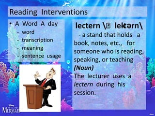 Reading Interventions
• A Word A day
-

word
transcription
meaning
sentence usage

lectern ˈlektərn
- a stand that holds a
book, notes, etc., for
someone who is reading,
speaking, or teaching
(Noun)
The lecturer uses a
lectern during his
session.

 