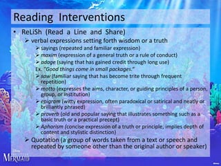 Reading Interventions
• ReLiSh (Read a Line and Share)
 verbal expressions setting forth wisdom or a truth
 sayings (repeated and familiar expression)
 maxim (expression of a general truth or a rule of conduct)
 adage (saying that has gained credit through long use)
Ex. "Good things come in small packages.“
 saw (familiar saying that has become trite through frequent
repetition)
 motto (expresses the aims, character, or guiding principles of a person,
group, or institution)
 epigram (witty expression, often paradoxical or satirical and neatly or
brilliantly phrased)
 proverb (old and popular saying that illustrates something such as a
basic truth or a practical precept)
 Aphorism (concise expression of a truth or principle, implies depth of
content and stylistic distinction)

 Quotation (a group of words taken from a text or speech and
repeated by someone other than the original author or speaker)

 