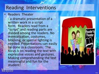 Reading Interventions
• Readers Theater
- a dramatic presentation of a
written work in a script
form. Readers read from a
"script" and reading parts are
divided among the readers. No
memorization, costumes,
blocking, or special lighting is
needed. Presentations can easily
be done in a classroom. The
focus is on reading the text with
expressive voices and gestures.
Making comprehending the text
meaningful and fun for the
student!

 
