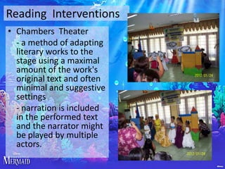 Reading Interventions
• Chambers Theater
- a method of adapting
literary works to the
stage using a maximal
amount of the work's
original text and often
minimal and suggestive
settings
- narration is included
in the performed text
and the narrator might
be played by multiple
actors.

 