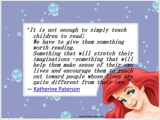 “It is not enough to simply teach

children to read;
We have to give them something
worth reading.
Something that will stretch their
imaginations -something that will
help them make sense of their own
lives and encourage them to reach
out toward people whose lives are
quite different from their own.”

― Katherine Paterson

 