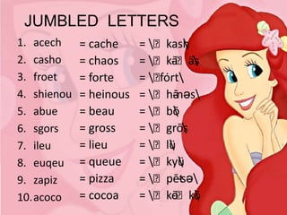 JUMBLED LETTERS
1. acech
2. casho
3. froet
4. shienou
5. abue
6. sgors
7. ileu
8. euqeu
9. zapiz
10.acoco

= cache
= chaos
= forte
= heinous
= beau
= gross
= lieu
= queue
= pizza
= cocoa

= ˈkash

= ˈkāˈäs
- 
= ˈ rt
fȯ
= ˈhānəs
= ˈbō

= ˈgrōs

= ˈlü

= ˈkyü

= ˈpēt
-sə
= ˈkōˈkō
- 

 