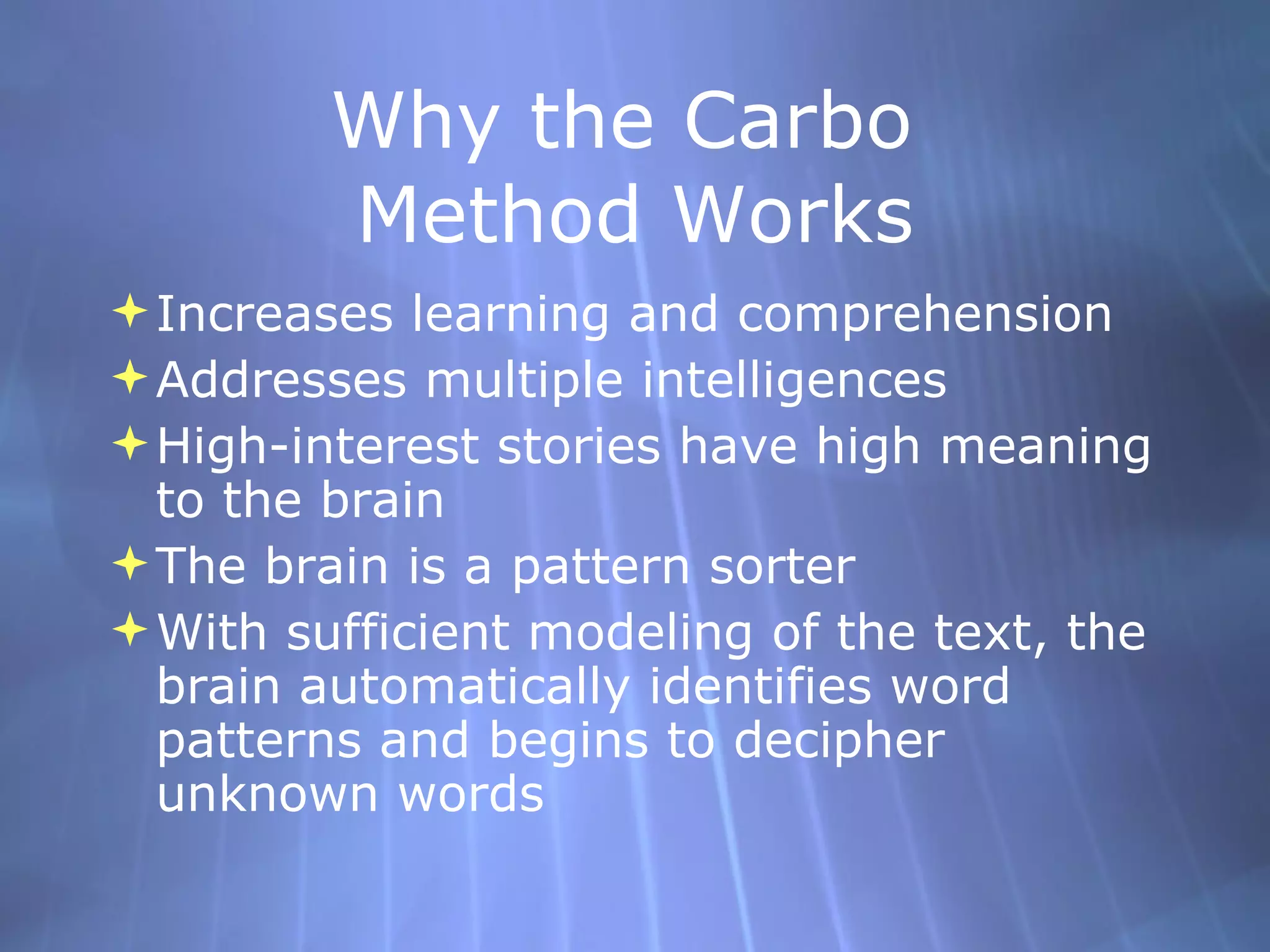Why the Carbo  Method Works Increases learning and comprehension Addresses multiple intelligences High-interest stories have high meaning to the brain The brain is a pattern sorter With sufficient modeling of the text, the brain automatically identifies word patterns and begins to decipher unknown words 