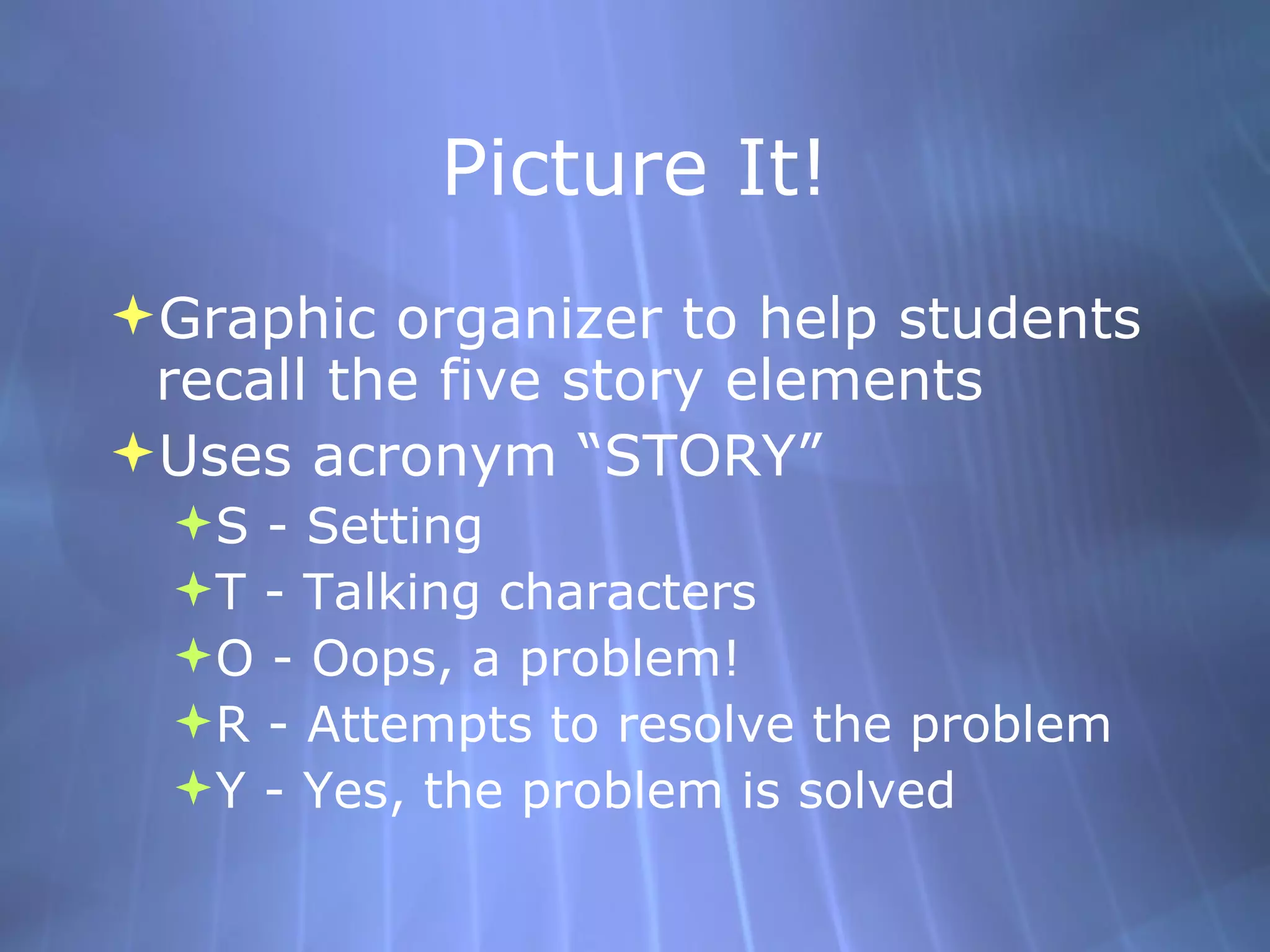 Picture It! Graphic organizer to help students recall the five story elements Uses acronym “STORY” S - Setting T - Talking characters O - Oops, a problem! R - Attempts to resolve the problem Y - Yes, the problem is solved 