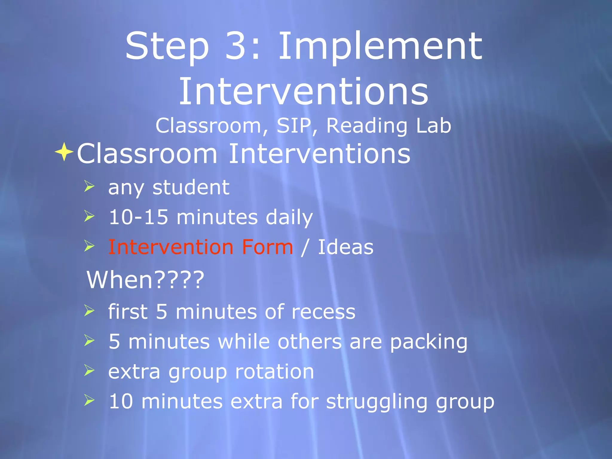 Step 3: Implement Interventions Classroom, SIP, Reading Lab Classroom Interventions any student 10-15 minutes daily Intervention Form  / Ideas When???? first 5 minutes of recess 5 minutes while others are packing  extra group rotation 10 minutes extra for struggling group 