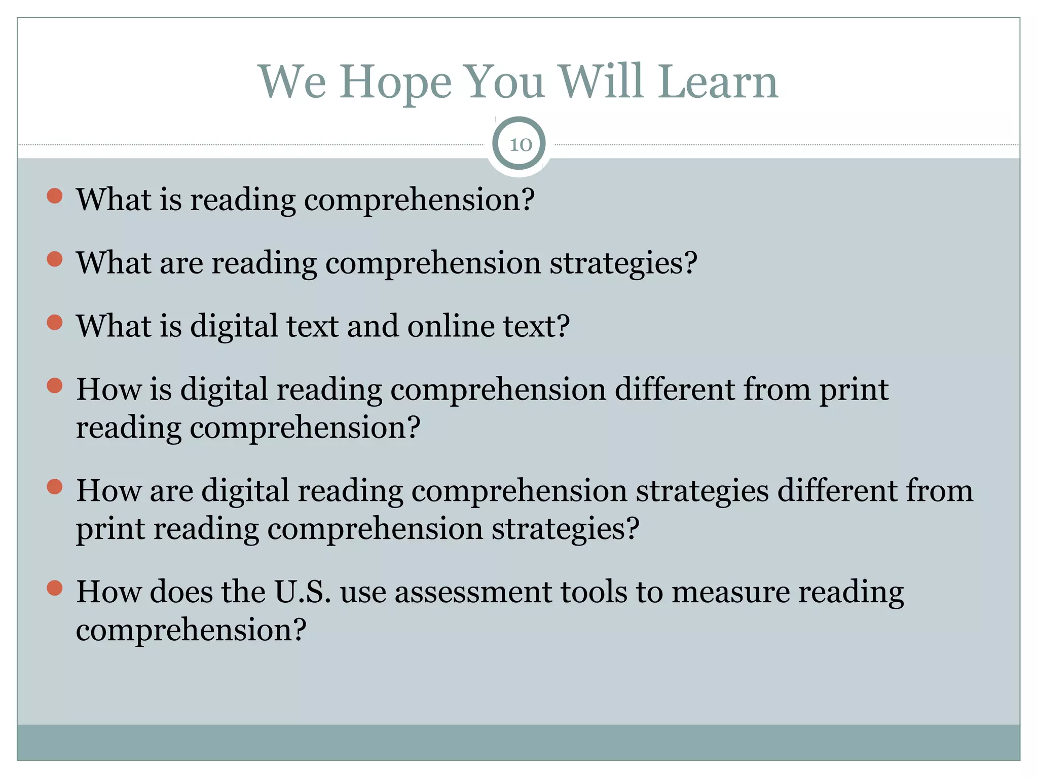 We Hope You Will Learn 
10 
What is reading comprehension? 
What are reading comprehension strategies? 
What is digital text and online text? 
How is digital reading comprehension different from print 
reading comprehension? 
How are digital reading comprehension strategies different from 
print reading comprehension strategies? 
How does the U.S. use assessment tools to measure reading 
comprehension? 
 