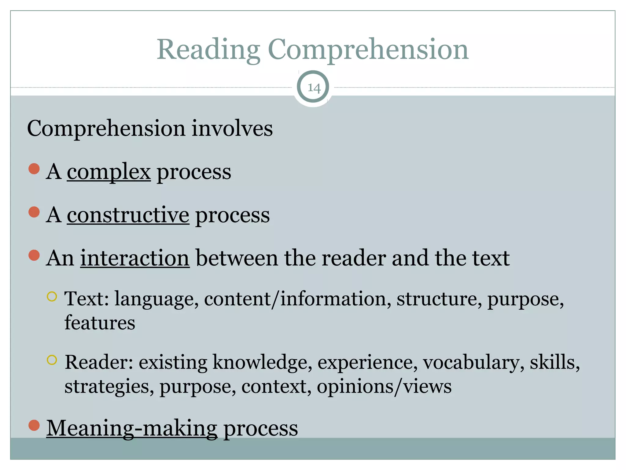 Reading Comprehension 
14 
Comprehension involves 
A complex process 
A constructive process 
An interaction between the reader and the text 
 Text: language, content/information, structure, purpose, 
features 
 Reader: existing knowledge, experience, vocabulary, skills, 
strategies, purpose, context, opinions/views 
Meaning-making process 
 