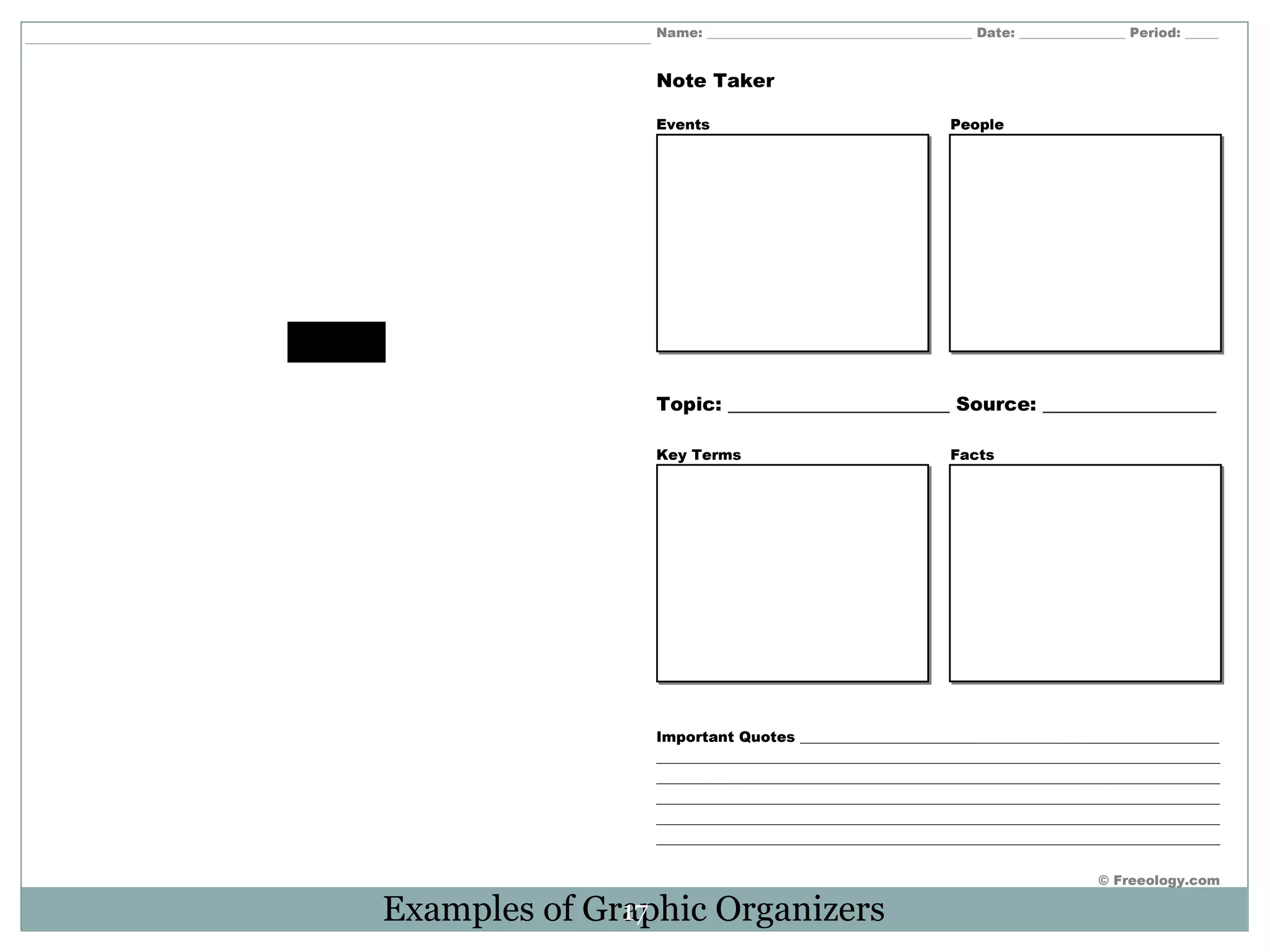 Name: ________________________________________ Date: ________________ Period: _____ 
© Freeology.com 
Note Taker 
Events People 
Topic: _______________________ Source: __________________ 
Key Terms Facts 
Important Quotes __________________________________________________________ 
______________________________________________________________________________ 
______________________________________________________________________________ 
______________________________________________________________________________ 
______________________________________________________________________________ 
______________________________________________________________________________ 
Examples of Gra17phic Organizers 
 