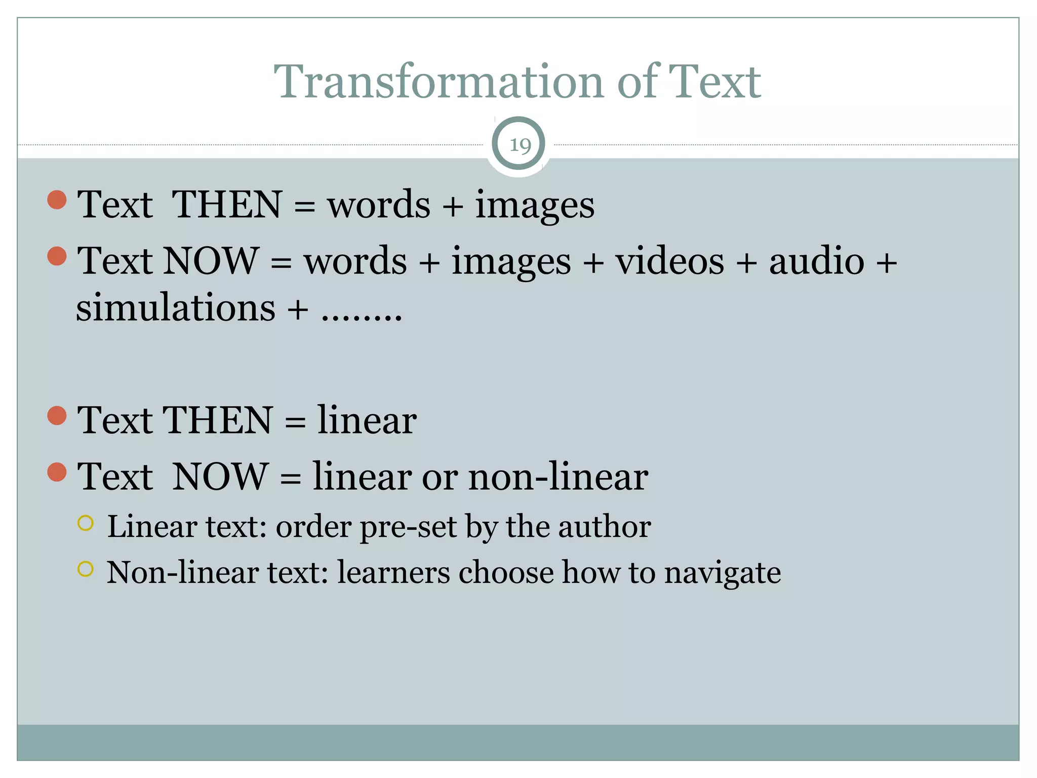 Transformation of Text 
19 
Text THEN = words + images 
Text NOW = words + images + videos + audio + 
simulations + …….. 
Text THEN = linear 
Text NOW = linear or non-linear 
 Linear text: order pre-set by the author 
 Non-linear text: learners choose how to navigate 
 
