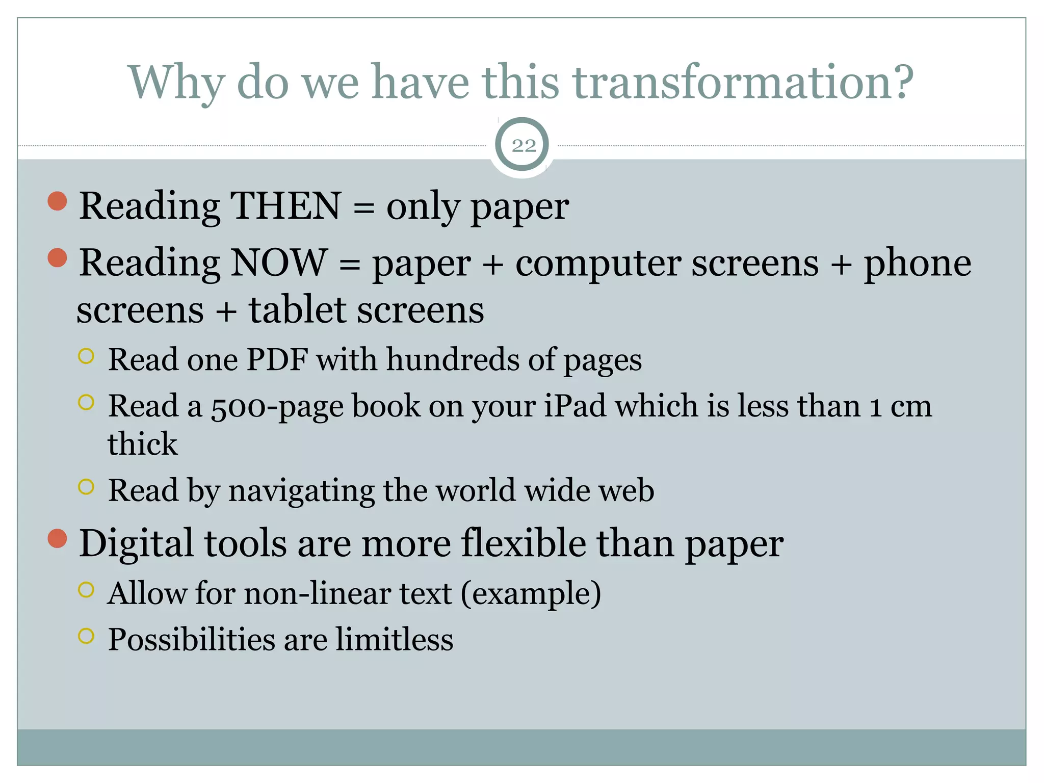 Why do we have this transformation? 
22 
Reading THEN = only paper 
Reading NOW = paper + computer screens + phone 
screens + tablet screens 
 Read one PDF with hundreds of pages 
 Read a 500-page book on your iPad which is less than 1 cm 
thick 
 Read by navigating the world wide web 
Digital tools are more flexible than paper 
 Allow for non-linear text (example) 
 Possibilities are limitless 
 