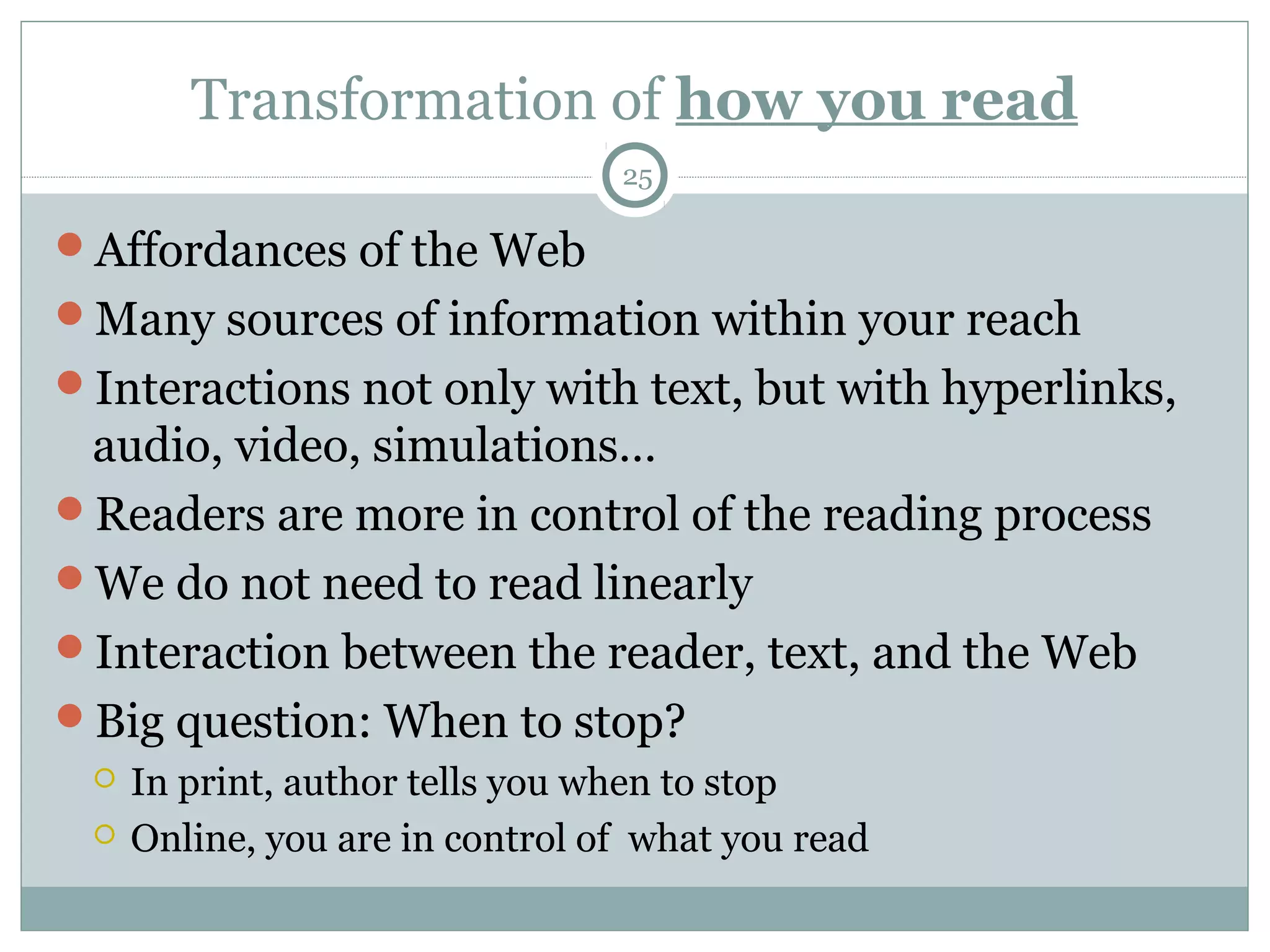 Transformation of how you read 
25 
Affordances of the Web 
Many sources of information within your reach 
Interactions not only with text, but with hyperlinks, 
audio, video, simulations… 
Readers are more in control of the reading process 
We do not need to read linearly 
Interaction between the reader, text, and the Web 
Big question: When to stop? 
 In print, author tells you when to stop 
 Online, you are in control of what you read 
 