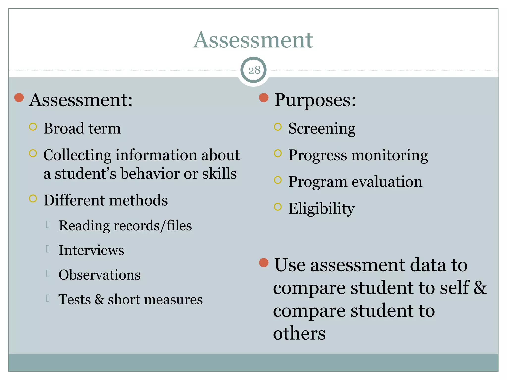 Assessment 
Assessment: 
 Broad term 
 Collecting information about 
a student’s behavior or skills 
 Different methods 
 Reading records/files 
 Interviews 
 Observations 
 Tests & short measures 
28 
Purposes: 
 Screening 
 Progress monitoring 
 Program evaluation 
 Eligibility 
Use assessment data to 
compare student to self & 
compare student to 
others 
 