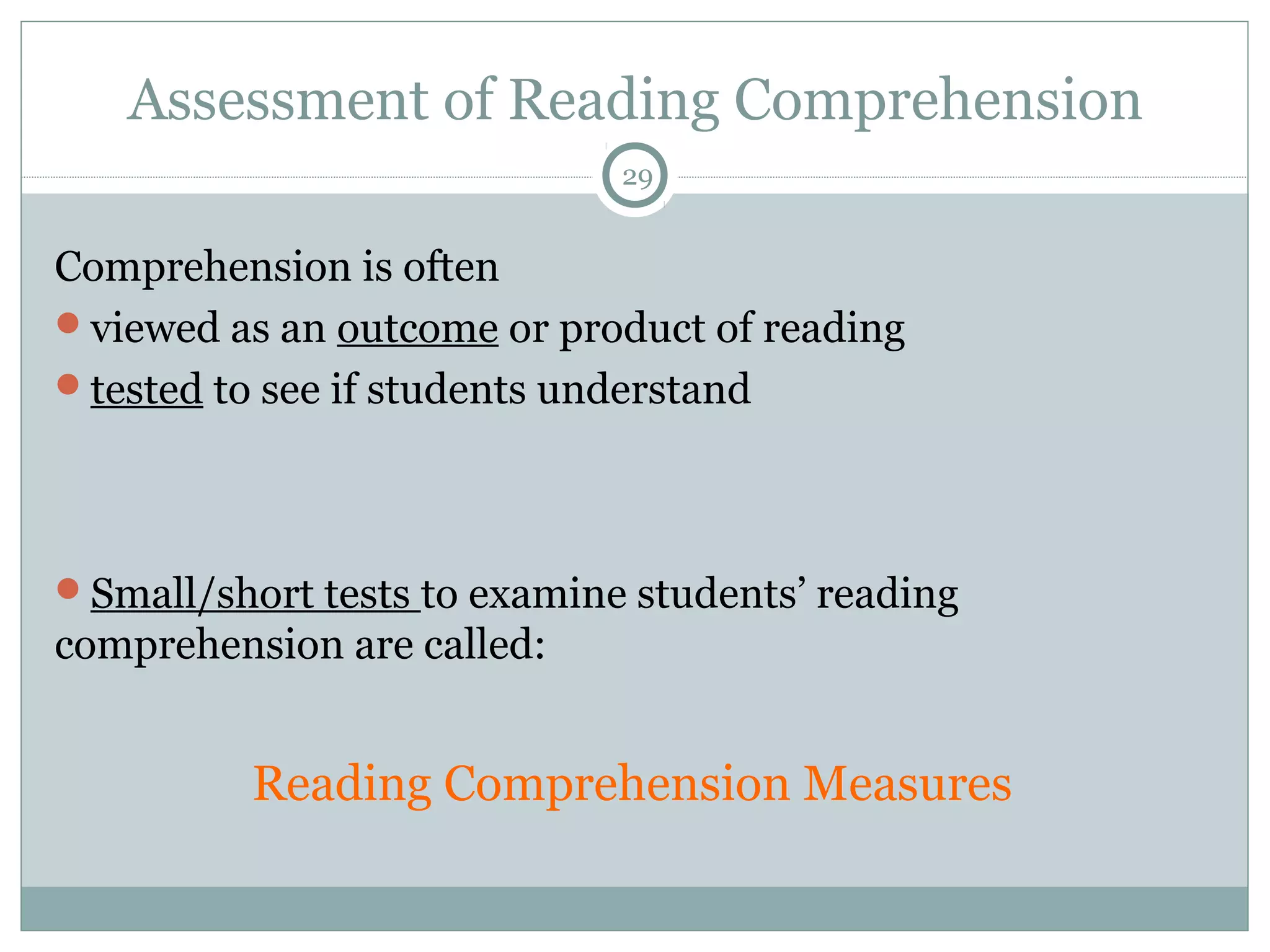 Assessment of Reading Comprehension 
29 
Comprehension is often 
viewed as an outcome or product of reading 
tested to see if students understand 
Small/short tests to examine students’ reading 
comprehension are called: 
Reading Comprehension Measures 
 