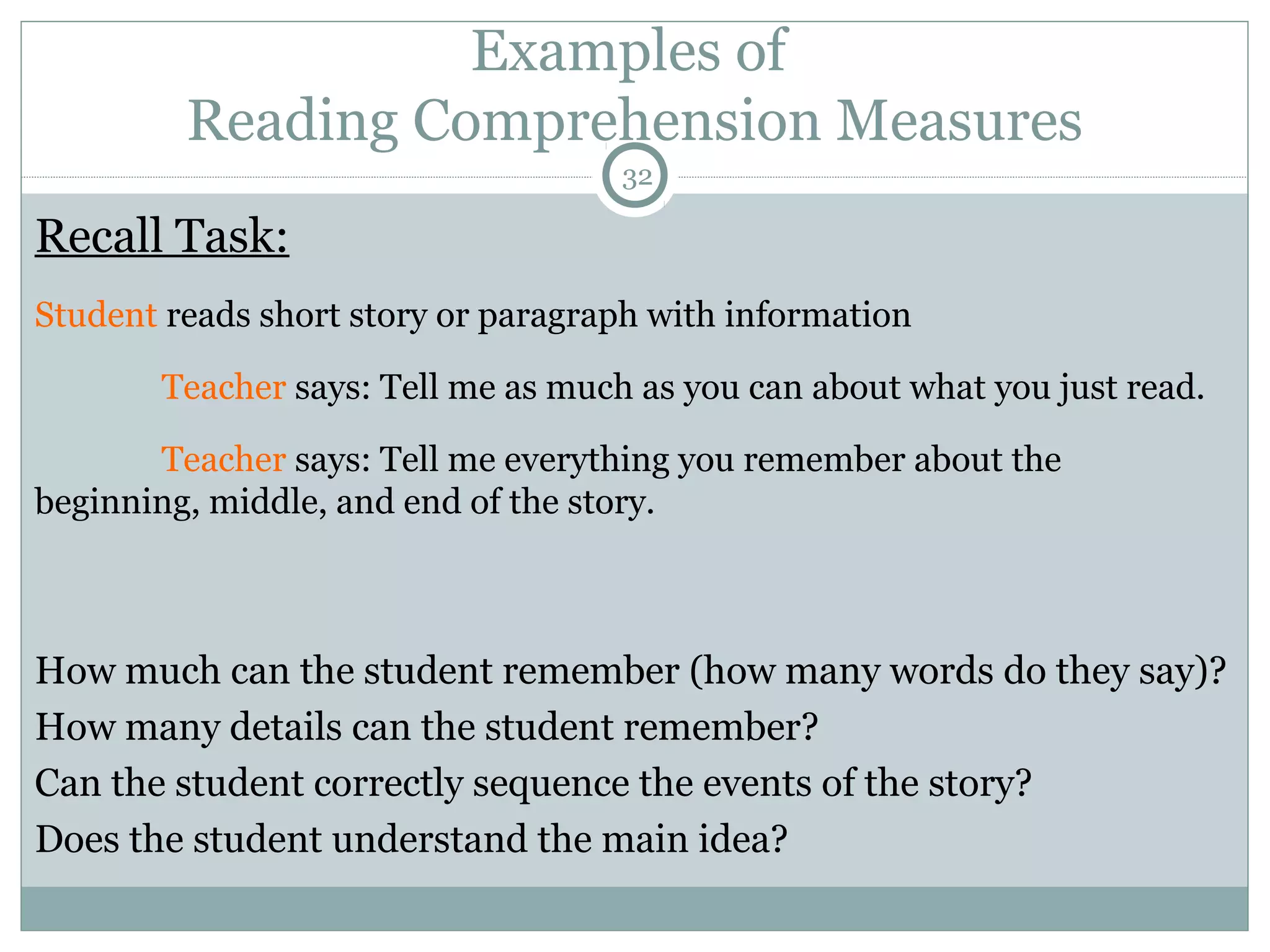 Examples of 
Reading Comprehension Measures 
32 
Recall Task: 
Student reads short story or paragraph with information 
Teacher says: Tell me as much as you can about what you just read. 
Teacher says: Tell me everything you remember about the 
beginning, middle, and end of the story. 
How much can the student remember (how many words do they say)? 
How many details can the student remember? 
Can the student correctly sequence the events of the story? 
Does the student understand the main idea? 
 