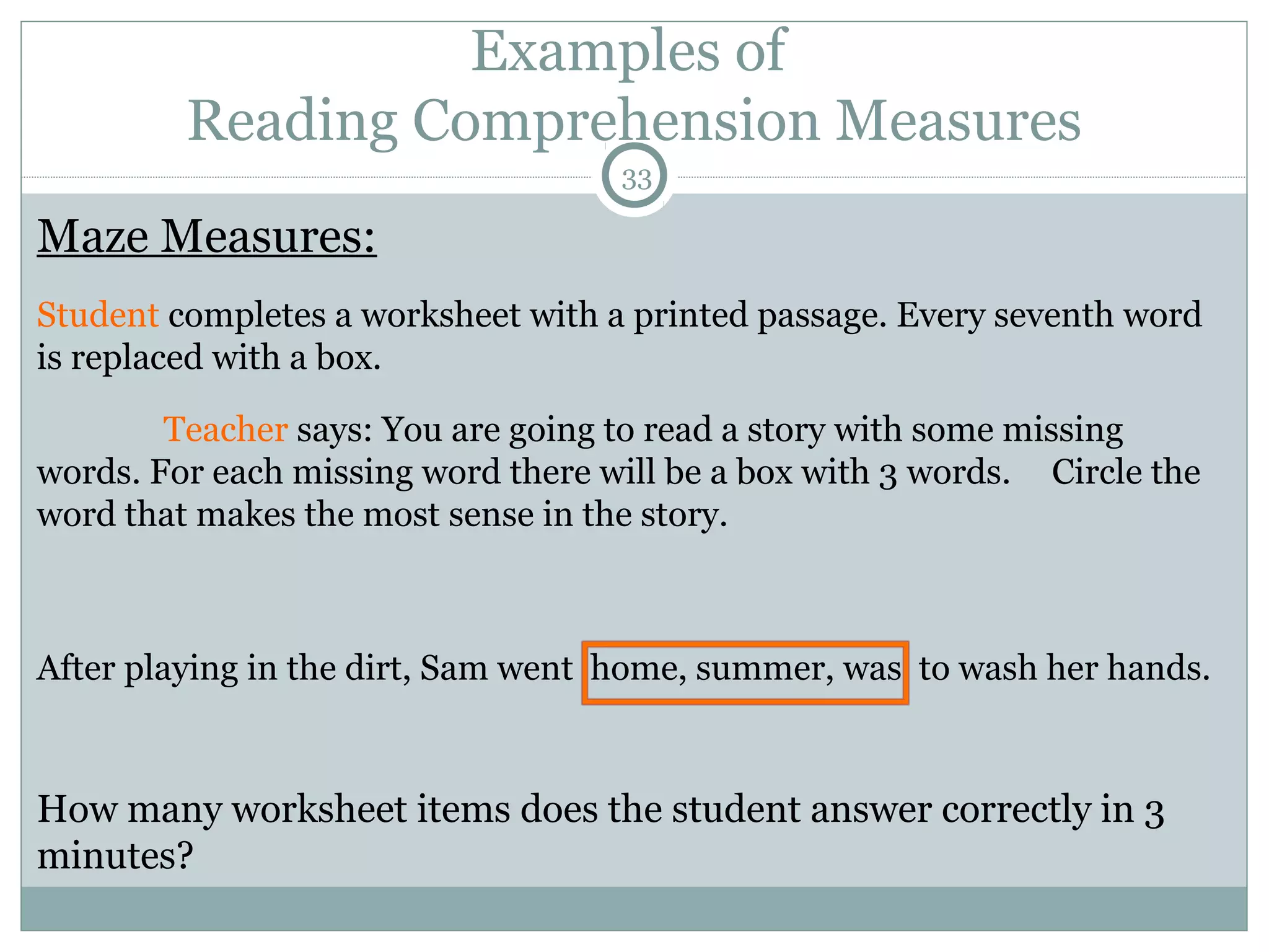 Examples of 
Reading Comprehension Measures 
33 
Maze Measures: 
Student completes a worksheet with a printed passage. Every seventh word 
is replaced with a box. 
Teacher says: You are going to read a story with some missing 
words. For each missing word there will be a box with 3 words. Circle the 
word that makes the most sense in the story. 
After playing in the dirt, Sam went home, summer, was to wash her hands. 
How many worksheet items does the student answer correctly in 3 
minutes? 
 