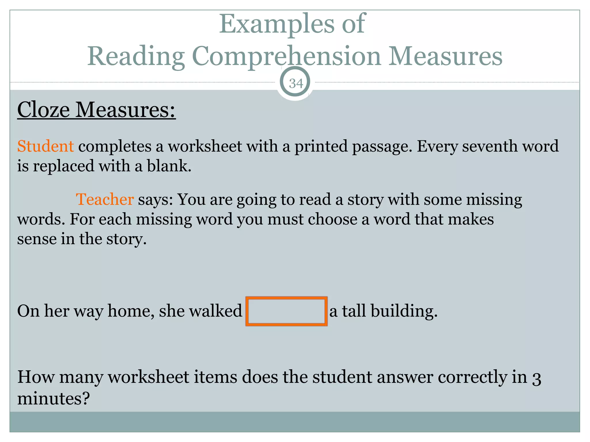 Examples of 
Reading Comprehension Measures 
34 
Cloze Measures: 
Student completes a worksheet with a printed passage. Every seventh word 
is replaced with a blank. 
Teacher says: You are going to read a story with some missing 
words. For each missing word you must choose a word that makes 
sense in the story. 
On her way home, she walked a tall building. 
How many worksheet items does the student answer correctly in 3 
minutes? 
 