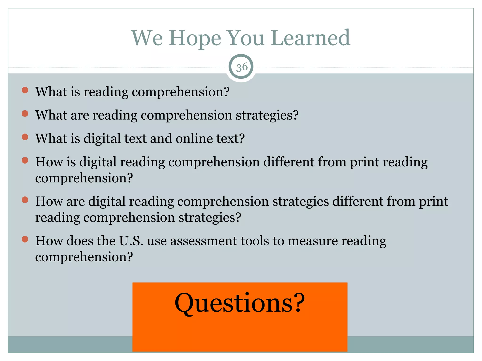 We Hope You Learned 
36 
What is reading comprehension? 
What are reading comprehension strategies? 
What is digital text and online text? 
 How is digital reading comprehension different from print reading 
comprehension? 
 How are digital reading comprehension strategies different from print 
reading comprehension strategies? 
 How does the U.S. use assessment tools to measure reading 
comprehension? 
Questions? 
 