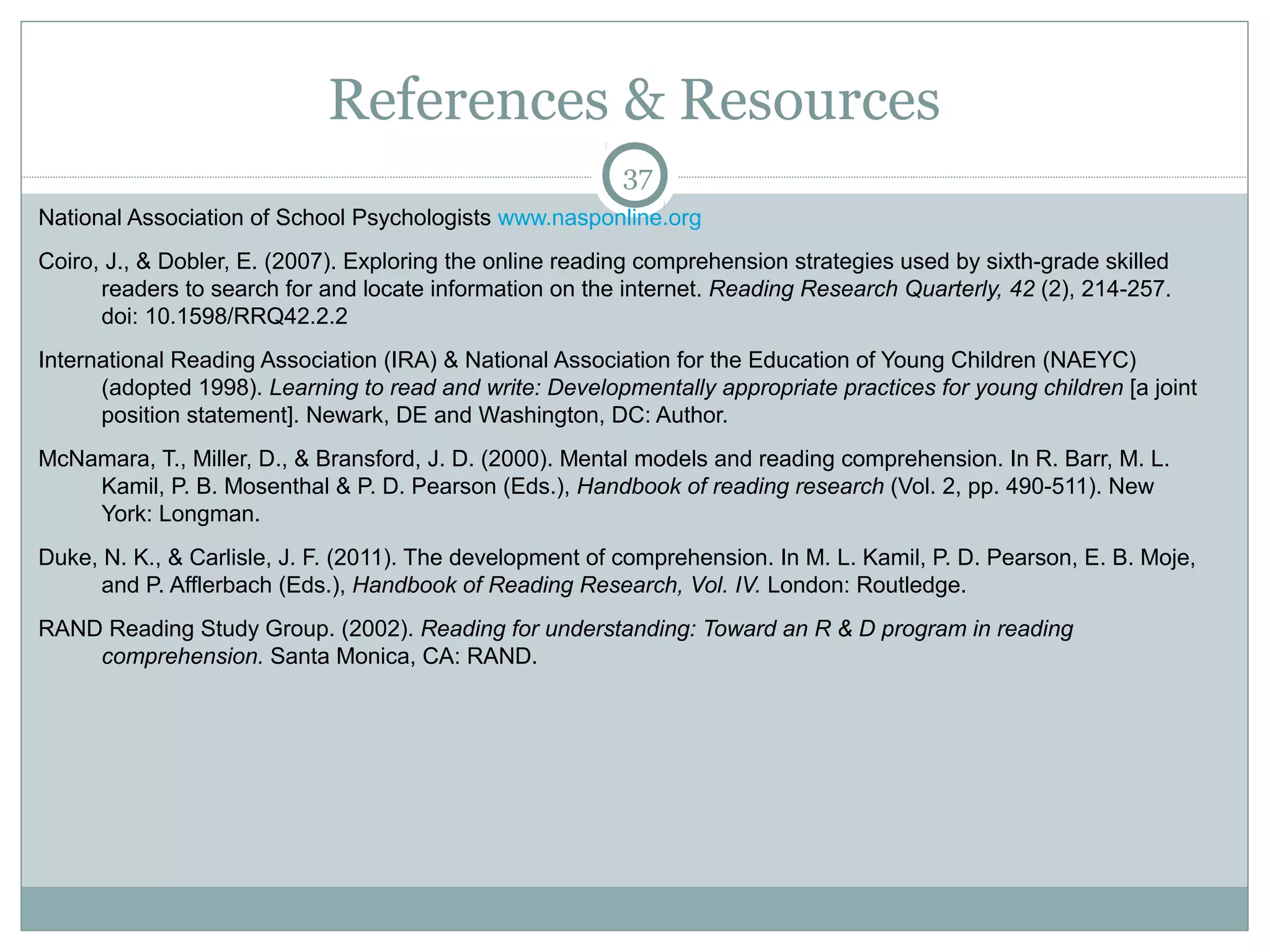 References & Resources 
National Association of School Psychologists www.nasponline.org 
Coiro, J., & Dobler, E. (2007). Exploring the online reading comprehension strategies used by sixth-grade skilled 
readers to search for and locate information on the internet. Reading Research Quarterly, 42 (2), 214-257. 
doi: 10.1598/RRQ42.2.2 
International Reading Association (IRA) & National Association for the Education of Young Children (NAEYC) 
(adopted 1998). Learning to read and write: Developmentally appropriate practices for young children [a joint 
position statement]. Newark, DE and Washington, DC: Author. 
McNamara, T., Miller, D., & Bransford, J. D. (2000). Mental models and reading comprehension. In R. Barr, M. L. 
Kamil, P. B. Mosenthal & P. D. Pearson (Eds.), Handbook of reading research (Vol. 2, pp. 490-511). New 
York: Longman. 
Duke, N. K., & Carlisle, J. F. (2011). The development of comprehension. In M. L. Kamil, P. D. Pearson, E. B. Moje, 
and P. Afflerbach (Eds.), Handbook of Reading Research, Vol. IV. London: Routledge. 
RAND Reading Study Group. (2002). Reading for understanding: Toward an R & D program in reading 
comprehension. Santa Monica, CA: RAND. 
37 
