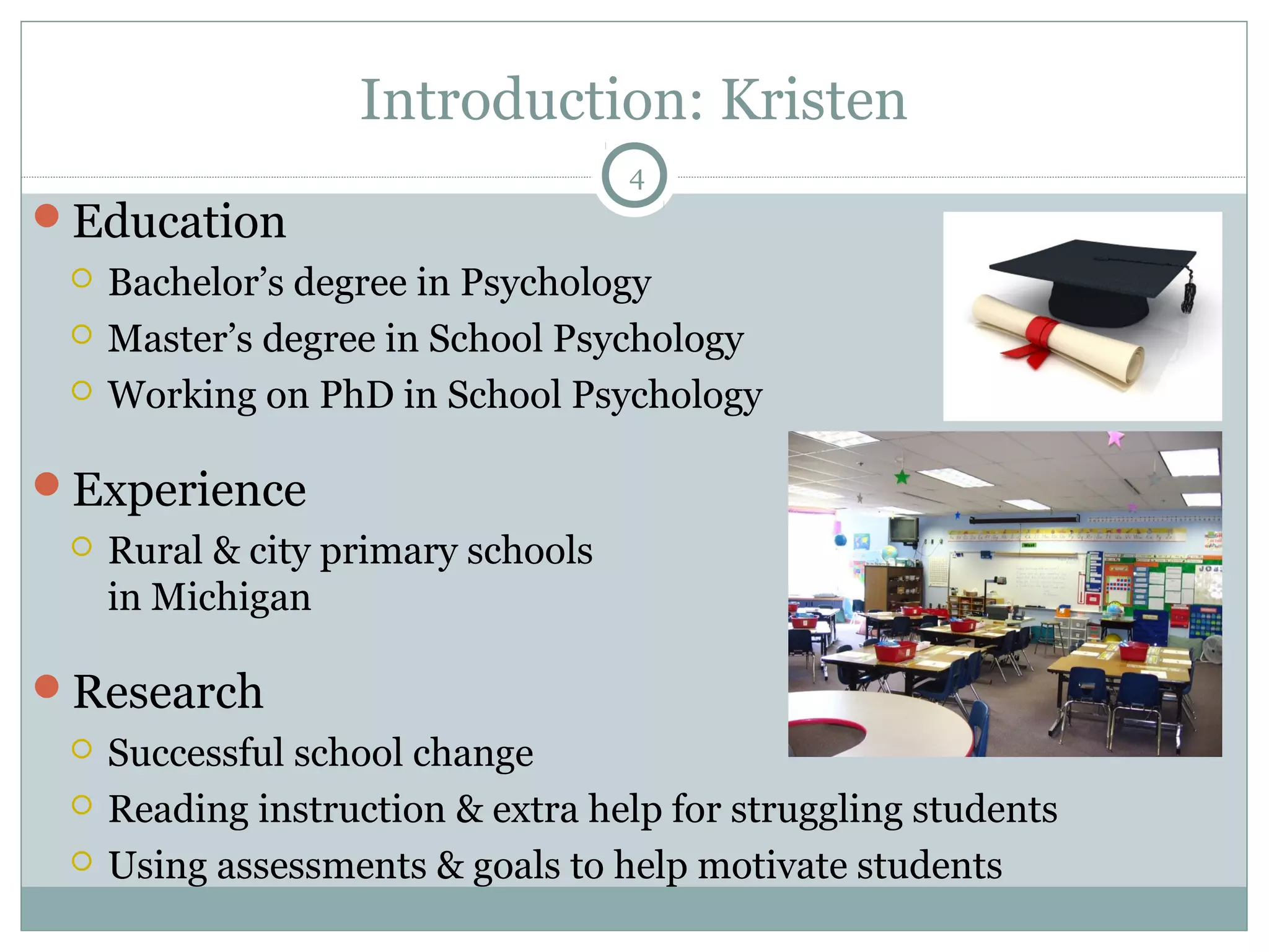 Introduction: Kristen 
Education 
4 
 Bachelor’s degree in Psychology 
 Master’s degree in School Psychology 
 Working on PhD in School Psychology 
Experience 
 Rural & city primary schools 
in Michigan 
Research 
 Successful school change 
 Reading instruction & extra help for struggling students 
 Using assessments & goals to help motivate students 
 