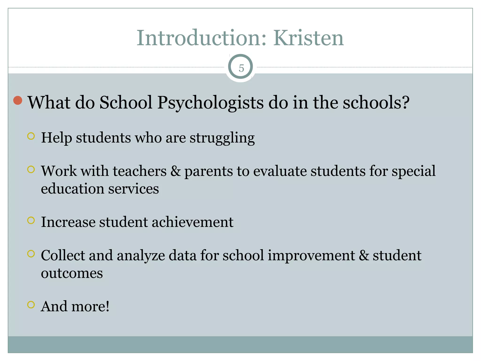 Introduction: Kristen 
What do School Psychologists do in the schools? 
 Help students who are struggling 
 Work with teachers & parents to evaluate students for special 
education services 
 Increase student achievement 
 Collect and analyze data for school improvement & student 
outcomes 
 And more! 
5 
 