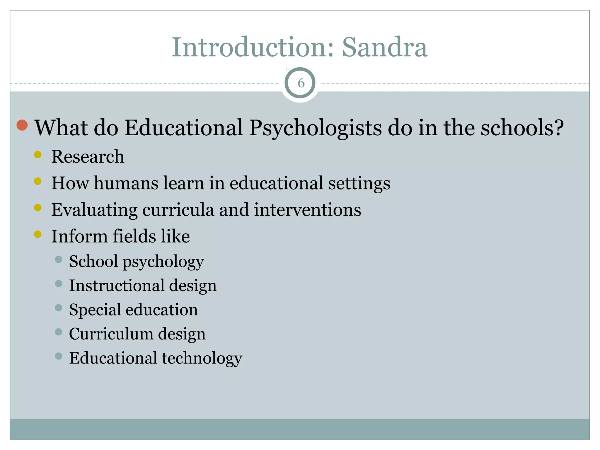 Introduction: Sandra 
What do Educational Psychologists do in the schools? 
 Research 
 How humans learn in educational settings 
 Evaluating curricula and interventions 
 Inform fields like 
School psychology 
Instructional design 
Special education 
Curriculum design 
Educational technology 
6 
 