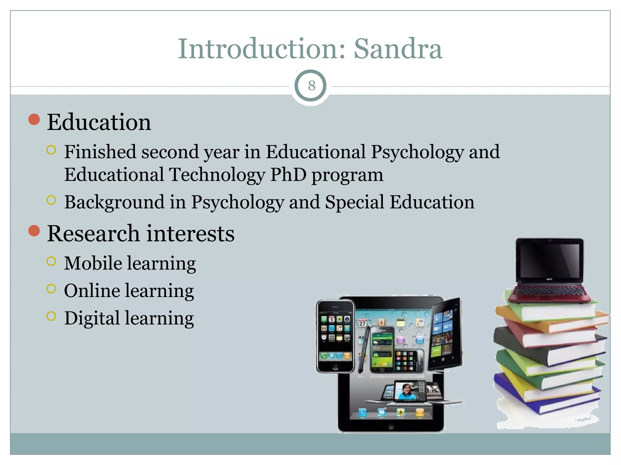 Introduction: Sandra 
Education 
 Finished second year in Educational Psychology and 
Educational Technology PhD program 
 Background in Psychology and Special Education 
Research interests 
 Mobile learning 
 Online learning 
 Digital learning 
8 
 