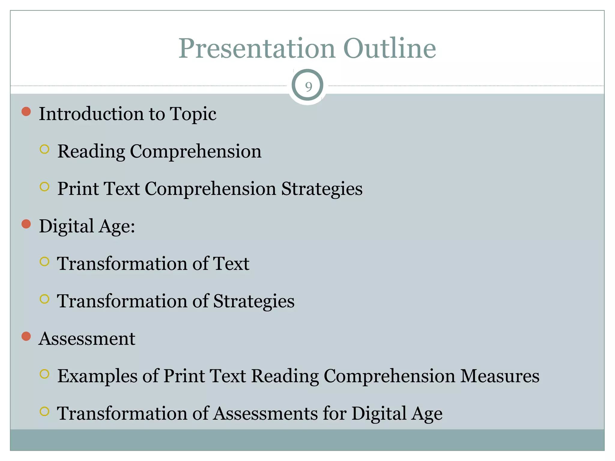 Presentation Outline 
Introduction to Topic 
 Reading Comprehension 
9 
 Print Text Comprehension Strategies 
Digital Age: 
 Transformation of Text 
 Transformation of Strategies 
Assessment 
 Examples of Print Text Reading Comprehension Measures 
 Transformation of Assessments for Digital Age 
 