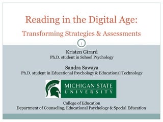 Reading in the Digital Age: 
Transforming Strategies & Assessments 
1 
Kristen Girard 
Ph.D. student in School Psychology 
Sandra Sawaya 
Ph.D. student in Educational Psychology & Educational Technology 
College of Education 
Department of Counseling, Educational Psychology & Special Education 
 
