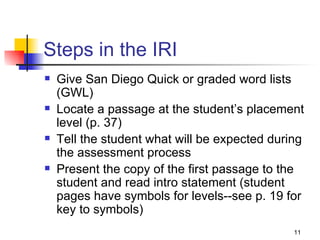 Steps in the IRI Give San Diego Quick or graded word lists  (GWL) Locate a passage at the student’s placement level (p. 37) Tell the student what will be expected during the assessment process Present the copy of the first passage to the student and read intro statement (student pages have symbols for levels--see p. 19 for key to symbols) 
