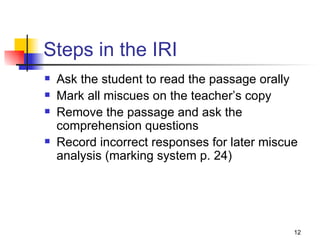 Steps in the IRI Ask the student to read the passage orally Mark all miscues on the teacher’s copy Remove the passage and ask the comprehension questions Record incorrect responses for later miscue analysis (marking system p. 24) 