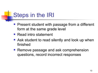 Steps in the IRI Present student with passage from a different form at the same grade level Read intro statement Ask student to read silently and look up when finished Remove passage and ask comprehension questions, record incorrect responses 