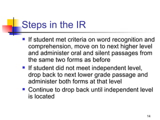 Steps in the IR If student met criteria on word recognition and comprehension, move on to next higher level and administer oral and silent passages from the same two forms as before If student did not meet independent level, drop back to next lower grade passage and administer both forms at that level Continue to drop back until independent level is located 