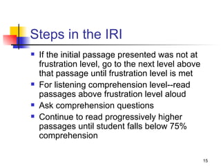 Steps in the IRI If the initial passage presented was not at frustration level, go to the next level above that passage until frustration level is met For listening comprehension level--read passages above frustration level aloud Ask comprehension questions Continue to read progressively higher passages until student falls below 75% comprehension  
