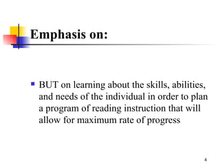 Emphasis on:  BUT on learning about the skills, abilities, and needs of the individual in order to plan a program of reading instruction that will allow for maximum rate of progress 