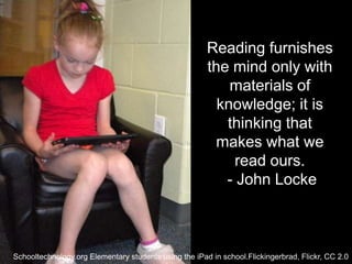 Reading furnishes
                                                       the mind only with
                                                           materials of
                                                         knowledge; it is
                                                          thinking that
                                                        makes what we
                                                            read ours.
                                                          - John Locke



Schooltechnology.org Elementary students using the iPad in school.Flickingerbrad, Flickr, CC 2.0
 