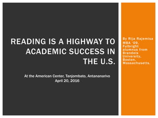 By Rija Rajemisa
MBA ‘09,
Fulbright
alumnus from
Brandeis
University,
Boston,
Massachusetts.
READING IS A HIGHWAY TO
ACADEMIC SUCCESS IN
THE U.S.
At the American Center, Tanjombato, Antananarivo
April 20, 2016
 