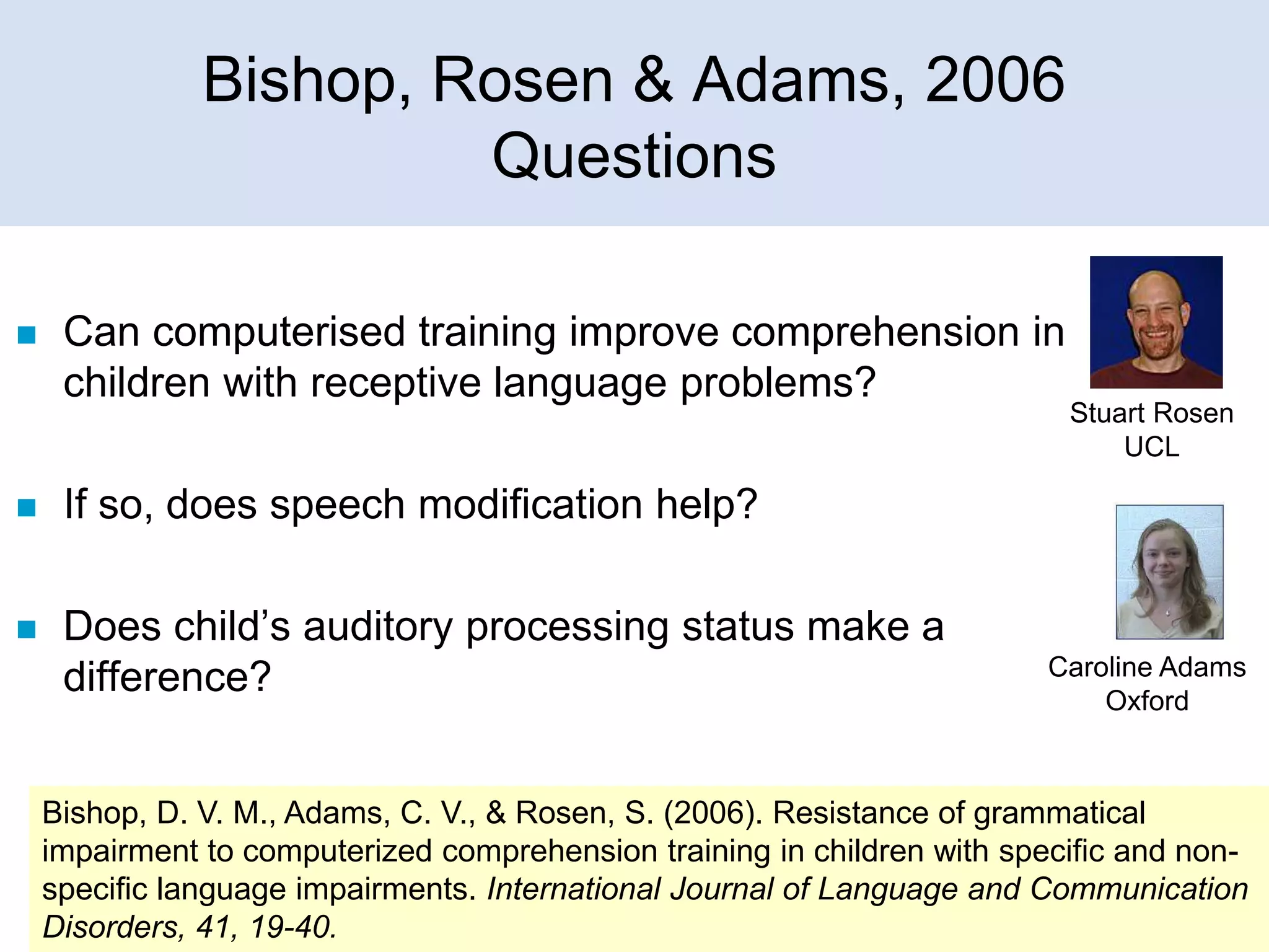 Bishop, Rosen & Adams, 2006
Questions


Can computerised training improve comprehension in
children with receptive language problems?



If so, does speech modification help?



Does child’s auditory processing status make a
difference?

Stuart Rosen
UCL

Caroline Adams
Oxford

Bishop, D. V. M., Adams, C. V., & Rosen, S. (2006). Resistance of grammatical
impairment to computerized comprehension training in children with specific and nonspecific language impairments. International Journal of Language and Communication
Disorders, 41, 19-40.

 