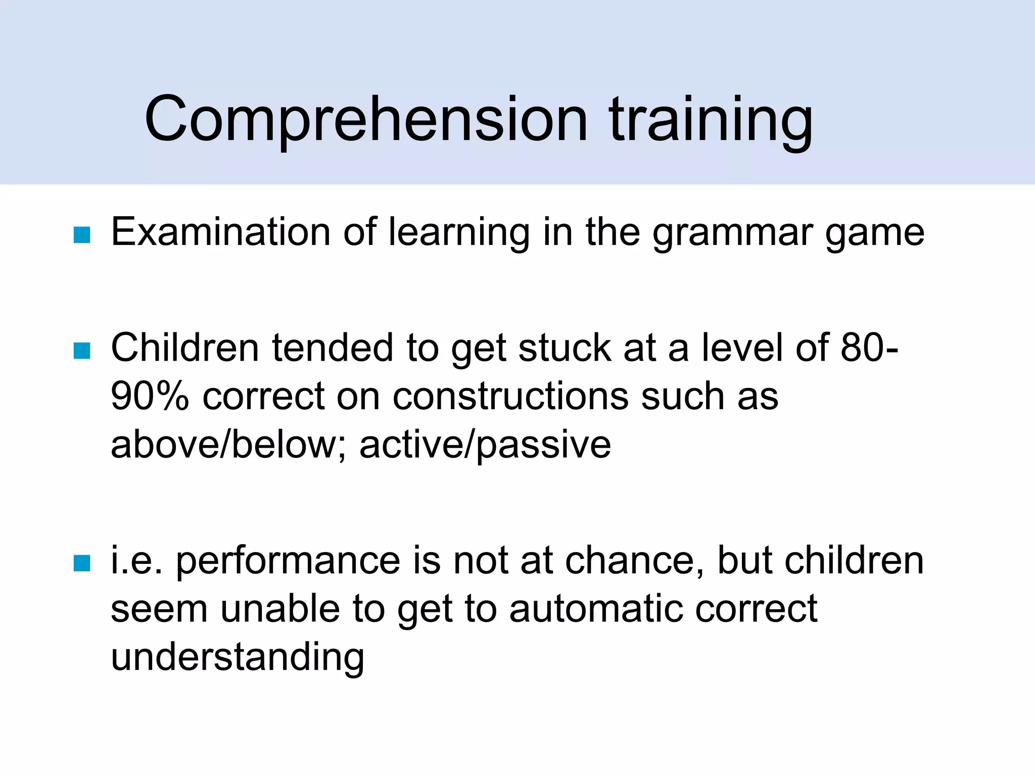 Comprehension training


Examination of learning in the grammar game



Children tended to get stuck at a level of 8090% correct on constructions such as
above/below; active/passive



i.e. performance is not at chance, but children
seem unable to get to automatic correct
understanding

 
