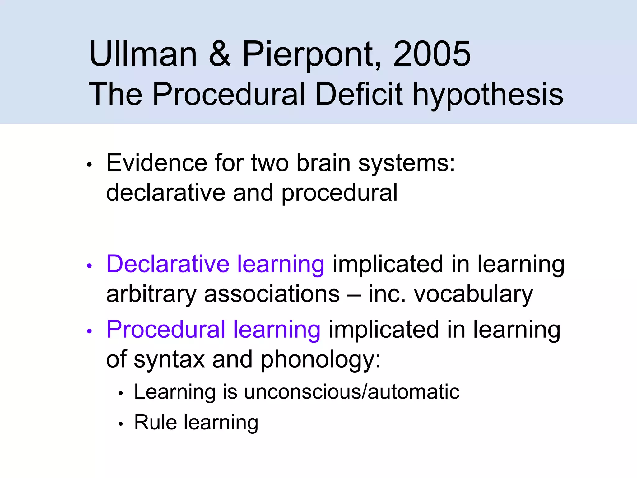 Ullman & Pierpont, 2005
The Procedural Deficit hypothesis
•

Evidence for two brain systems:
declarative and procedural

•

Declarative learning implicated in learning
arbitrary associations – inc. vocabulary
Procedural learning implicated in learning
of syntax and phonology:

•

•
•

Learning is unconscious/automatic
Rule learning

 