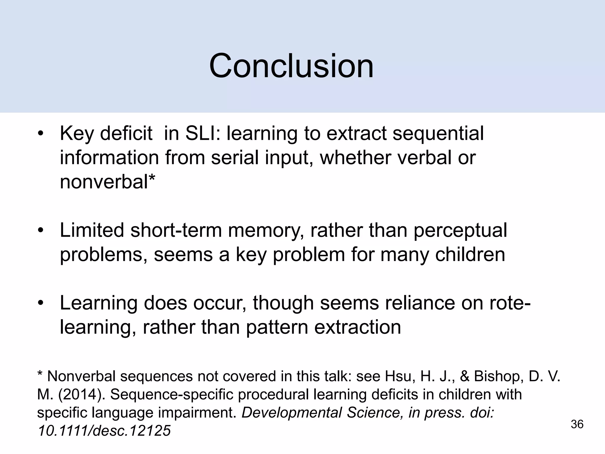 Conclusion
• Key deficit in SLI: learning to extract sequential
information from serial input, whether verbal or
nonverbal*
• Limited short-term memory, rather than perceptual
problems, seems a key problem for many children

• Learning does occur, though seems reliance on rotelearning, rather than pattern extraction
* Nonverbal sequences not covered in this talk: see Hsu, H. J., & Bishop, D. V.
M. (2014). Sequence-specific procedural learning deficits in children with
specific language impairment. Developmental Science, in press. doi:
10.1111/desc.12125

36

 