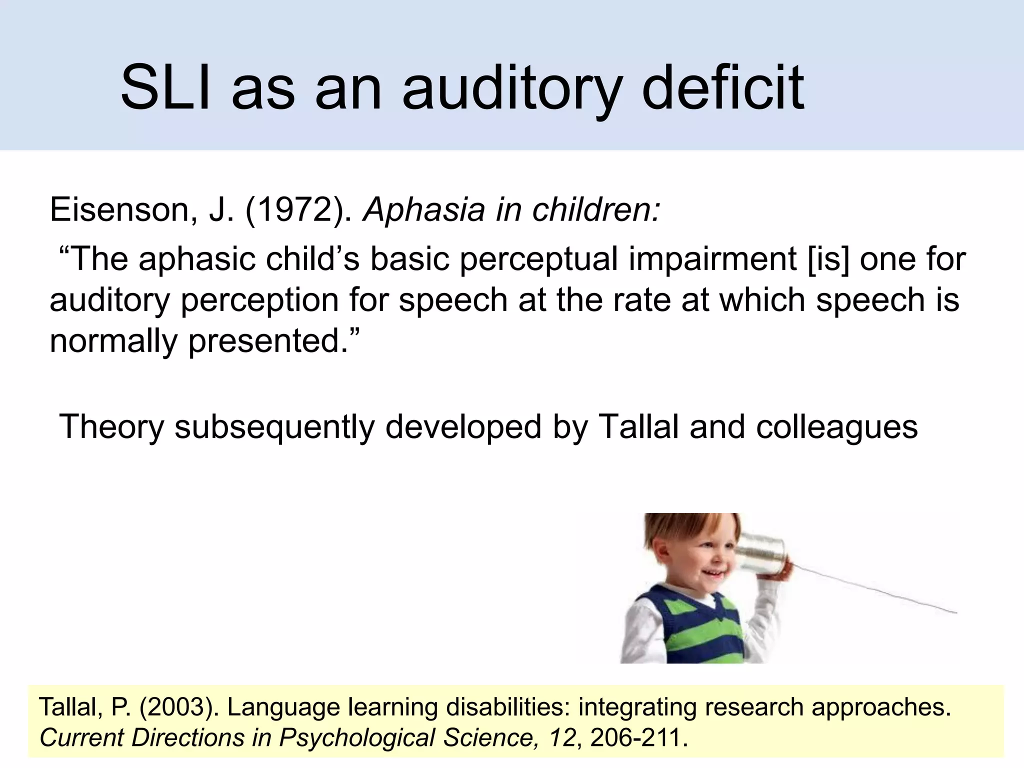 SLI as an auditory deficit
Eisenson, J. (1972). Aphasia in children:
“The aphasic child’s basic perceptual impairment [is] one for
auditory perception for speech at the rate at which speech is
normally presented.”

Theory subsequently developed by Tallal and colleagues

Tallal, P. (2003). Language learning disabilities: integrating research approaches.
Current Directions in Psychological Science, 12, 206-211.

 