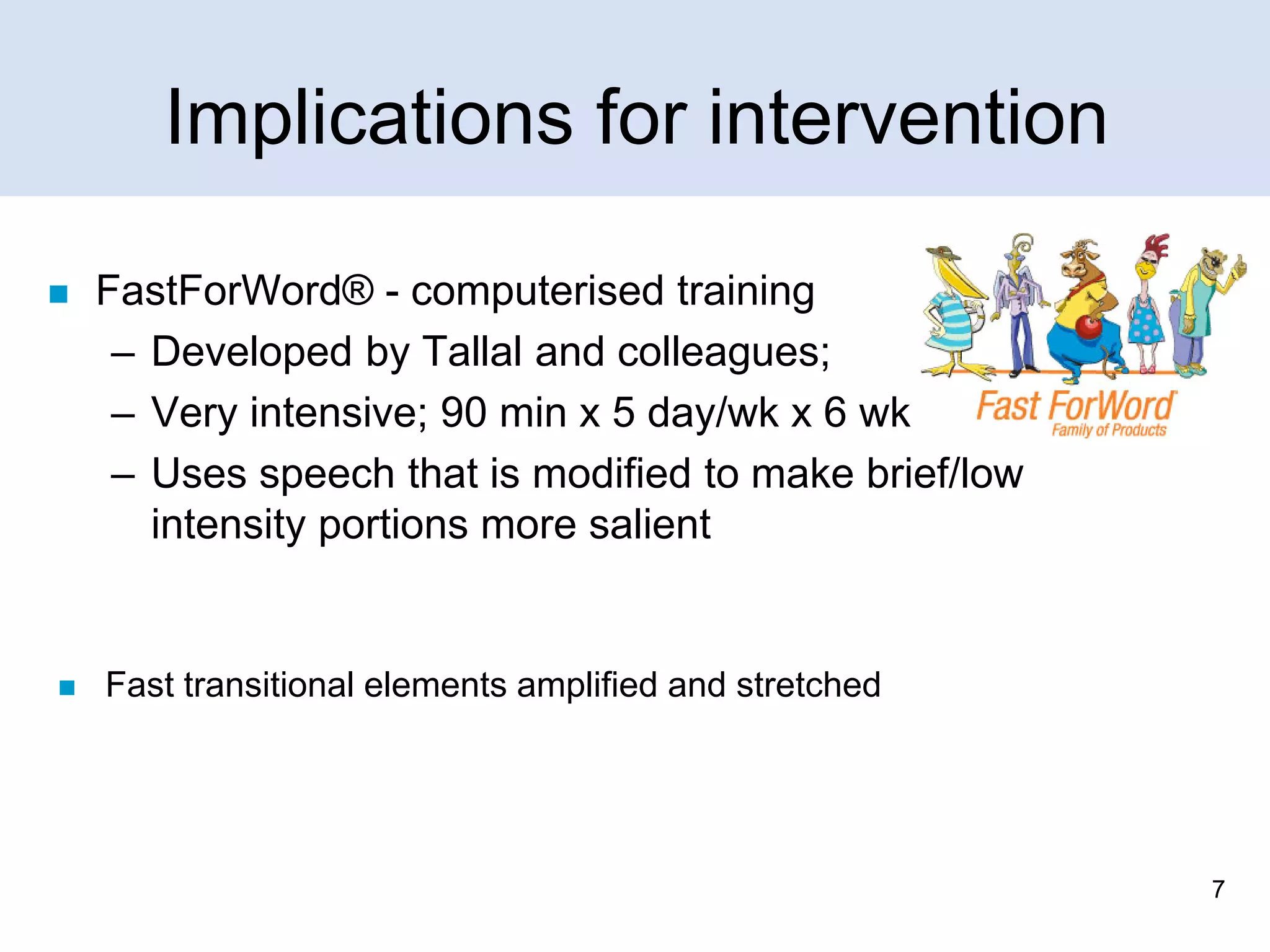Implications for intervention




FastForWord® - computerised training
– Developed by Tallal and colleagues;
– Very intensive; 90 min x 5 day/wk x 6 wk
– Uses speech that is modified to make brief/low
intensity portions more salient

Fast transitional elements amplified and stretched

7

 
