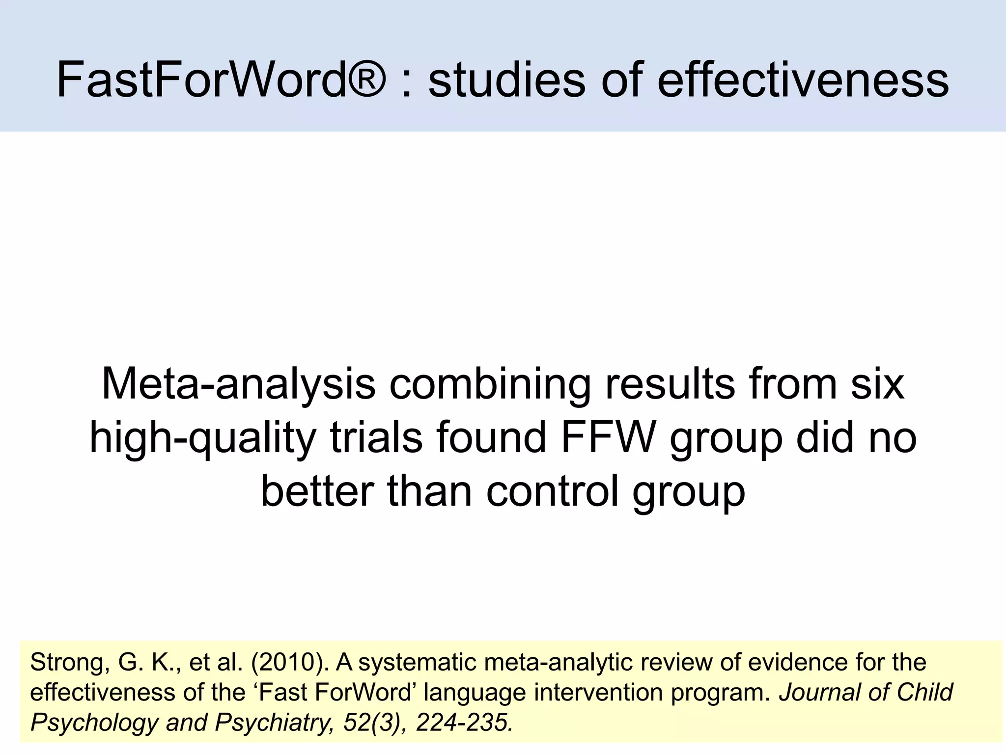 FastForWord® : studies of effectiveness

Meta-analysis combining results from six
high-quality trials found FFW group did no
better than control group

Strong, G. K., et al. (2010). A systematic meta-analytic review of evidence for the
effectiveness of the ‘Fast ForWord’ language intervention program. Journal of Child 8
Psychology and Psychiatry, 52(3), 224-235.

 
