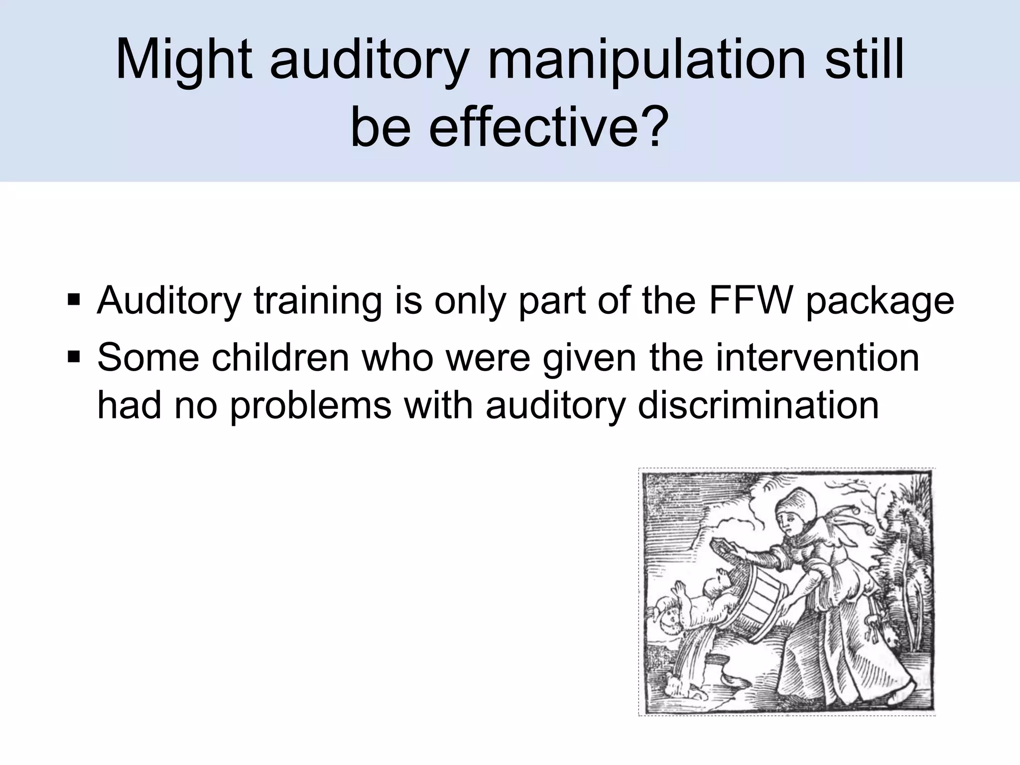 Might auditory manipulation still
be effective?
 Auditory training is only part of the FFW package
 Some children who were given the intervention
had no problems with auditory discrimination

 