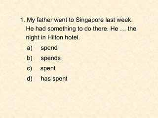 1. My father went to Singapore last week.
He had something to do there. He … the
night in Hilton hotel.
a) spend
b) spends...