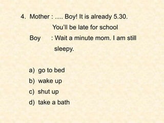 4. Mother : …. Boy! It is already 5.30.
You’ll be late for school
Boy : Wait a minute mom. I am still
sleepy.
a) go to bed...