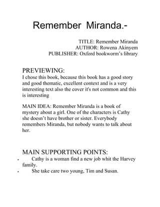 Remember Miranda.- 
TITLE: Remember Miranda 
AUTHOR: Rowena Akinyem 
PUBLISHER: Oxford bookworm’s library 
PREVIEWING: 
I chose this book, because this book has a good story 
and good thematic, excellent context and is a very 
interesting text also the cover it's not common and this 
is interesting 
MAIN IDEA: Remember Miranda is a book of 
mystery about a girl. One of the characters is Cathy 
she doesn’t have brother or sister. Everybody 
remembers Miranda, but nobody wants to talk about 
her. 
MAIN SUPPORTING POINTS: 
· Cathy is a woman find a new job whit the Harvey 
family. 
· She take care two young, Tim and Susan. 
 