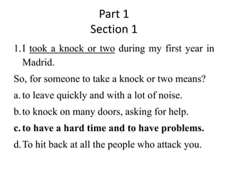Part 1
Section 1
1.I took a knock or two during my first year in
Madrid.
So, for someone to take a knock or two means?
a.to leave quickly and with a lot of noise.
b.to knock on many doors, asking for help.
c.to have a hard time and to have problems.
d.To hit back at all the people who attack you.
 